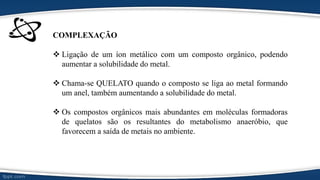 COMPLEXAÇÃO
 Ligação de um íon metálico com um composto orgânico, podendo
aumentar a solubilidade do metal.
 Chama-se QUELATO quando o composto se liga ao metal formando
um anel, também aumentando a solubilidade do metal.
 Os compostos orgânicos mais abundantes em moléculas formadoras
de quelatos são os resultantes do metabolismo anaeróbio, que
favorecem a saída de metais no ambiente.
 