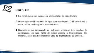 HIDRÓLISE
 É o rompimento das ligações de silício/metais da sua estrutura.
 Dissociação do H+ e o OH- da água com os minerais. O H+ substituirá o
metal, assim, desintegrando a sua estrutura.
 Baseando-se na intensidade da hidrólise, separa-se três estádios de
dessilicação, ou seja, perda de silício durante a transformação dos
minerais. Estes estádios indicam o grau de intemperismo de um solo.
 