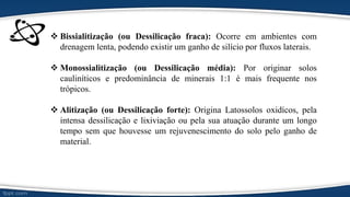  Bissialitização (ou Dessilicação fraca): Ocorre em ambientes com
drenagem lenta, podendo existir um ganho de silício por fluxos laterais.
 Monossialitização (ou Dessilicação média): Por originar solos
cauliníticos e predominância de minerais 1:1 é mais frequente nos
trópicos.
 Alitização (ou Dessilicação forte): Origina Latossolos oxidícos, pela
intensa dessilicação e lixiviação ou pela sua atuação durante um longo
tempo sem que houvesse um rejuvenescimento do solo pelo ganho de
material.
 