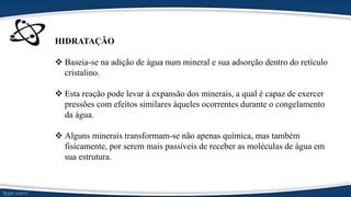 HIDRATAÇÃO
 Baseia-se na adição de água num mineral e sua adsorção dentro do retículo
cristalino.
 Esta reação pode levar à expansão dos minerais, a qual é capaz de exercer
pressões com efeitos similares àqueles ocorrentes durante o congelamento
da água.
 Alguns minerais transformam-se não apenas química, mas também
fisicamente, por serem mais passíveis de receber as moléculas de água em
sua estrutura.
 