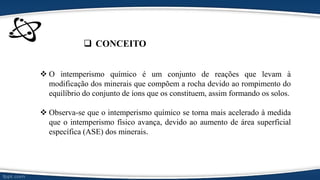  CONCEITO
 O intemperismo químico é um conjunto de reações que levam à
modificação dos minerais que compõem a rocha devido ao rompimento do
equilíbrio do conjunto de íons que os constituem, assim formando os solos.
 Observa-se que o intemperismo químico se torna mais acelerado à medida
que o intemperismo físico avança, devido ao aumento de área superficial
específica (ASE) dos minerais.
 