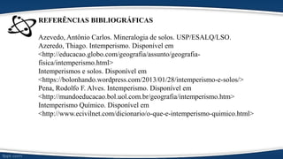 REFERÊNCIAS BIBLIOGRÁFICAS
Azevedo, Antônio Carlos. Mineralogia de solos. USP/ESALQ/LSO.
Azeredo, Thiago. Intemperismo. Disponível em
<http://educacao.globo.com/geografia/assunto/geografia-
fisica/intemperismo.html>
Intemperismos e solos. Disponível em
<https://bolonhando.wordpress.com/2013/01/28/intemperismo-e-solos/>
Pena, Rodolfo F. Alves. Intemperismo. Disponível em
<http://mundoeducacao.bol.uol.com.br/geografia/intemperismo.htm>
Intemperismo Químico. Disponível em
<http://www.ecivilnet.com/dicionario/o-que-e-intemperismo-quimico.html>
 