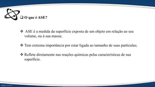  O que é ASE?
 ASE é a medida da superfície exposta de um objeto em relação ao seu
volume, ou à sua massa;
 Tem extrema importância por estar ligada ao tamanho de suas partículas;
 Reflete diretamente nas reações químicas pelas características de sua
superfície.
 