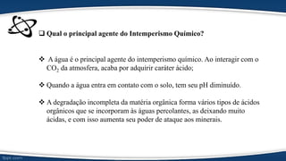  Qual o principal agente do Intemperismo Químico?
 A água é o principal agente do intemperismo químico. Ao interagir com o
CO2 da atmosfera, acaba por adquirir caráter ácido;
 Quando a água entra em contato com o solo, tem seu pH diminuído.
 A degradação incompleta da matéria orgânica forma vários tipos de ácidos
orgânicos que se incorporam às águas percolantes, as deixando muito
ácidas, e com isso aumenta seu poder de ataque aos minerais.
 
