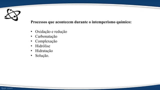Processos que acontecem durante o intemperismo químico:
• Oxidação e redução
• Carbonatação
• Complexação
• Hidrólise
• Hidratação
• Solução.
 