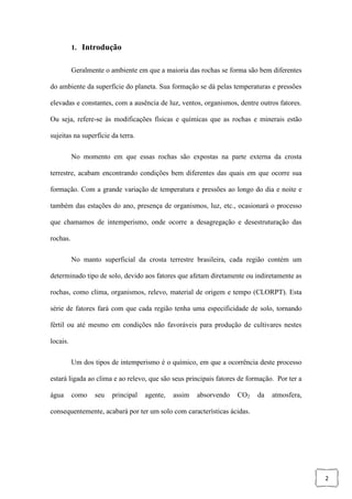 2
1. Introdução
Geralmente o ambiente em que a maioria das rochas se forma são bem diferentes
do ambiente da superfície do planeta. Sua formação se dá pelas temperaturas e pressões
elevadas e constantes, com a ausência de luz, ventos, organismos, dentre outros fatores.
Ou seja, refere-se às modificações físicas e químicas que as rochas e minerais estão
sujeitas na superfície da terra.
No momento em que essas rochas são expostas na parte externa da crosta
terrestre, acabam encontrando condições bem diferentes das quais em que ocorre sua
formação. Com a grande variação de temperatura e pressões ao longo do dia e noite e
também das estações do ano, presença de organismos, luz, etc., ocasionará o processo
que chamamos de intemperismo, onde ocorre a desagregação e desestruturação das
rochas.
No manto superficial da crosta terrestre brasileira, cada região contém um
determinado tipo de solo, devido aos fatores que afetam diretamente ou indiretamente as
rochas, como clima, organismos, relevo, material de origem e tempo (CLORPT). Esta
série de fatores fará com que cada região tenha uma especificidade de solo, tornando
fértil ou até mesmo em condições não favoráveis para produção de cultivares nestes
locais.
Um dos tipos de intemperismo é o químico, em que a ocorrência deste processo
estará ligada ao clima e ao relevo, que são seus principais fatores de formação. Por ter a
água como seu principal agente, assim absorvendo CO2 da atmosfera,
consequentemente, acabará por ter um solo com características ácidas.
 