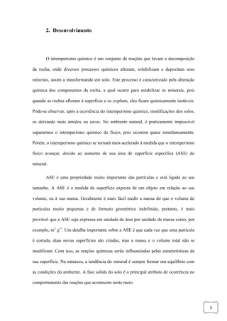 3
2. Desenvolvimento
O intemperismo químico é um conjunto de reações que levam a decomposição
da rocha, onde diversos processos químicos alteram, solubilizam e depositam seus
minerais, assim a transformando em solo. Este processo é caracterizado pela alteração
química dos componentes da rocha, a qual ocorre para estabilizar os minerais, pois
quando as rochas afloram à superfície e os expõem, eles ficam quimicamente instáveis.
Pode-se observar, após a ocorrência do intemperismo químico, modificações dos solos,
os deixando mais úmidos ou secos. No ambiente natural, é praticamente impossível
separarmos o intemperismo químico do físico, pois ocorrem quase simultaneamente.
Porém, o intemperismo químico se tornará mais acelerado à medida que o intemperismo
físico avançar, devido ao aumento de sua área de superfície específica (ASE) do
mineral.
ASE é uma propriedade muito importante das partículas e está ligada ao seu
tamanho. A ASE é a medida da superfície exposta de um objeto em relação ao seu
volume, ou à sua massa. Geralmente é mais fácil medir a massa do que o volume de
partículas muito pequenas e de formato geométrico indefinido, portanto, é mais
provável que a ASE seja expressa em unidade de área por unidade de massa como, por
exemplo, m2
g-1
. Um detalhe importante sobre a ASE é que cada vez que uma partícula
é cortada, duas novas superfícies são criadas, mas a massa e o volume total não se
modificam. Com isso, as reações químicas serão influenciadas pelas características de
sua superfície. Na natureza, a tendência do mineral é sempre formar um equilíbrio com
as condições do ambiente. A fase sólida do solo é o principal atributo de ocorrência no
comportamento das reações que acontecem neste meio.
 