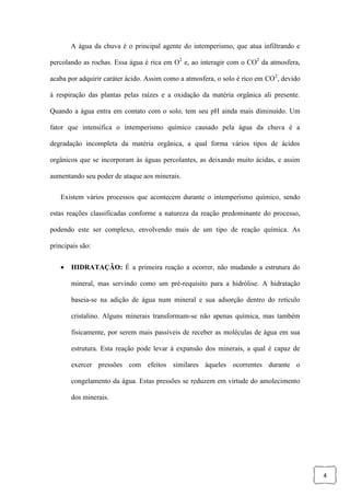 4
A água da chuva é o principal agente do intemperismo, que atua infiltrando e
percolando as rochas. Essa água é rica em O2
e, ao interagir com o CO2
da atmosfera,
acaba por adquirir caráter ácido. Assim como a atmosfera, o solo é rico em CO2
, devido
à respiração das plantas pelas raízes e a oxidação da matéria orgânica ali presente.
Quando a água entra em contato com o solo, tem seu pH ainda mais diminuído. Um
fator que intensifica o intemperismo químico causado pela água da chuva é a
degradação incompleta da matéria orgânica, a qual forma vários tipos de ácidos
orgânicos que se incorporam às águas percolantes, as deixando muito ácidas, e assim
aumentando seu poder de ataque aos minerais.
Existem vários processos que acontecem durante o intemperismo químico, sendo
estas reações classificadas conforme a natureza da reação predominante do processo,
podendo este ser complexo, envolvendo mais de um tipo de reação química. As
principais são:
 HIDRATAÇÃO: É a primeira reação a ocorrer, não mudando a estrutura do
mineral, mas servindo como um pré-requisito para a hidrólise. A hidratação
baseia-se na adição de água num mineral e sua adsorção dentro do retículo
cristalino. Alguns minerais transformam-se não apenas química, mas também
fisicamente, por serem mais passíveis de receber as moléculas de água em sua
estrutura. Esta reação pode levar à expansão dos minerais, a qual é capaz de
exercer pressões com efeitos similares àqueles ocorrentes durante o
congelamento da água. Estas pressões se reduzem em virtude do amolecimento
dos minerais.
 