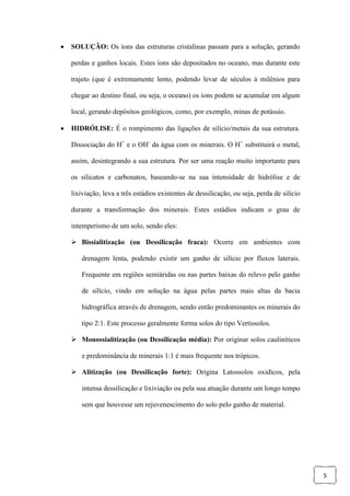 5
 SOLUÇÃO: Os íons das estruturas cristalinas passam para a solução, gerando
perdas e ganhos locais. Estes íons são depositados no oceano, mas durante este
trajeto (que é extremamente lento, podendo levar de séculos à milênios para
chegar ao destino final, ou seja, o oceano) os íons podem se acumular em algum
local, gerando depósitos geológicos, como, por exemplo, minas de potássio.
 HIDRÓLISE: É o rompimento das ligações de silício/metais da sua estrutura.
Dissociação do H+
e o OH-
da água com os minerais. O H+
substituirá o metal,
assim, desintegrando a sua estrutura. Por ser uma reação muito importante para
os silicatos e carbonatos, baseando-se na sua intensidade de hidrólise e de
lixiviação, leva a três estádios existentes de dessilicação, ou seja, perda de silício
durante a transformação dos minerais. Estes estádios indicam o grau de
intemperismo de um solo, sendo eles:
 Bissialitização (ou Dessilicação fraca): Ocorre em ambientes com
drenagem lenta, podendo existir um ganho de silício por fluxos laterais.
Frequente em regiões semiáridas ou nas partes baixas do relevo pelo ganho
de silício, vindo em solução na água pelas partes mais altas da bacia
hidrográfica através de drenagem, sendo então predominantes os minerais do
tipo 2:1. Este processo geralmente forma solos do tipo Vertissolos.
 Monossialitização (ou Dessilicação média): Por originar solos cauliníticos
e predominância de minerais 1:1 é mais frequente nos trópicos.
 Alitização (ou Dessilicação forte): Origina Latossolos oxidícos, pela
intensa dessilicação e lixiviação ou pela sua atuação durante um longo tempo
sem que houvesse um rejuvenescimento do solo pelo ganho de material.
 