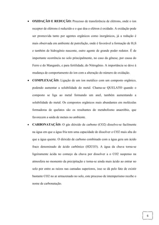 6
 OXIDAÇÃO E REDUÇÃO: Processo de transferência de elétrons, onde o íon
receptor de elétrons é reduzido e o que doa o elétron é oxidado. A oxidação pode
ser promovida tanto por agentes orgânicos como inorgânicos, já a redução é
mais observada em ambiente de putrefação, onde é favorável a formação de H2S
e também de hidrogênio nascente, outro agente de grande poder redutor. É de
importante ocorrência no solo principalmente, no caso da gênese, por causa do
Ferro e do Manganês, e para fertilidade, do Nitrogênio. A importância se deve à
mudança de comportamento do íon com a alteração do número de oxidação.
 COMPLEXAÇÃO: Ligação de um íon metálico com um composto orgânico,
podendo aumentar a solubilidade do metal. Chama-se QUELATO quando o
composto se liga ao metal formando um anel, também aumentando a
solubilidade do metal. Os compostos orgânicos mais abundantes em moléculas
formadoras de quelatos são os resultantes do metabolismo anaeróbio, que
favorecem a saída de metais no ambiente.
 CARBONATAÇÃO: O gás dióxido de carbono (CO2) dissolve-se facilmente
na água em que a água fria tem uma capacidade de dissolver o CO2 mais alta do
que a água quente. O dióxido de carbono combinado com a água gera um ácido
fraco denominado de ácido carbônico (H2CO3). A água da chuva torna-se
ligeiramente ácida no começo da chuva por dissolver a o CO2 suspenso na
atmosfera no momento da precipitação e torna-se ainda mais ácido ao entrar no
solo por entre as raízes nas camadas superiores, isso se dá pelo fato de existir
bastante CO2 no ar armazenado no solo, este processo de intemperismo recebe o
nome de carbonatação.
 