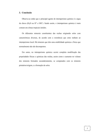 7
3. Conclusão
Observa-se então que o principal agente do intemperismo químico é a água
da chuva (H₂O ou H⁺ e OH⁻). Sendo assim, o intemperismo químico é mais
comum em climas tropicais úmidos.
Os diferentes minerais constituintes das rochas originarão solos com
características diversas, de acordo com a resistência que estes tenham ao
intemperismo local. Há minerais que têm uma estabilidade química e física que
normalmente não são decompostos.
Em sumo, no intemperismo químico ocorre completa modificação das
propriedades físicas e químicas das rochas, assim como o aumento no volume
dos minerais formados secundariamente, se comparados com os minerais
primários/origem, e a formação de solos.
 