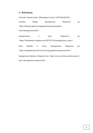 8
4. Referências
Azevedo, Antonio Carlos. Mineralogia de solos. USP/ESALQ/LSO.
Azeredo, Thiago. Intemperismo. Disponível em
<http://educacao.globo.com/geografia/assunto/geografia-
fisica/intemperismo.html>
Intemperismos e solos. Disponível em
<https://bolonhando.wordpress.com/2013/01/28/intemperismo-e-solos/>
Pena, Rodolfo F. Alves. Intemperismo. Disponível em
<http://mundoeducacao.bol.uol.com.br/geografia/intemperismo.htm>
Intemperismo Químico. Disponível em <http://www.ecivilnet.com/dicionario/o-
que-e-intemperismo-quimico.html>
 