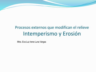 Procesos externos que modifican el relieve
Intemperismo y Erosión
Mtra. Eva Luz Irene Luna Vargas
 