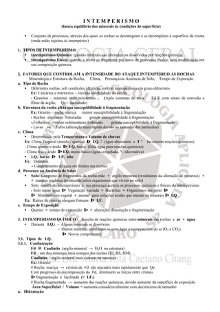 I N T E M P E R I S M O
(busca equilíbrio dos minerais às condições de superfície)
• Conjunto de processos, através dos quais as rochas se desintegram e se decompõem à superfície da crosta
(onde estão sujeitas às intempéries)
1. TIPOS DE INTEMPERISMO
• Intemperismo Químico: quando minerais são alterados ou dissolvidos por reações químicas
• Intemperismo Físico: quando a rocha se fragmenta por meio de processos físicos, sem modificação em
sua composição química.
2. FATORES QUE CONTROLAM A INTENSIDADE DO ATAQUE INTEMPÉRICO ÀS ROCHAS
Mineralogia e Estrutura da Rocha, Clima, Presença ou Ausência de Solo, Tempo de Exposição
a. Tipo de Rocha
• Diferentes rochas, sob condições idênticas, sofrem intemperismo em graus diferentes
Ex: Calcários e mármores – elevada solubilidade da calcita
- Granitos – minerais mais resistentes. . (Após centenas de anos ⇒ Fd K com sinais de corrosão e
filme de argila; Qz – inalterado)
b. Estrutura da rocha afeta sua susceptibilidade à fragmentação
Ex: Granito – rocha maciça ⇒ menor susceptibilidade à fragmentação
- Rochas altamente fraturadas ⇒ grande susceptibilidade à fragmentação
-.Folhelhos – rochas sedimentares folheadas ⇒ grande susceptibilidade à fragmentação
- Lavas vs. Tufos (alteração mais rápida devido ao tamanho das partículas)
c. Clima
• Determinado pela Temperatura e Volume de chuvas
Ex: Clima Tropical (úmido / quente) ⇒ I.Q. ? (água abundante e T ? favorecem reações químicas)
- Clima quente e árido ⇒ I.Q. baixo (falta água para reações químicas)
- Clima frio e árido ⇒ I.Q. muito baixo (água congelada, ∴ não reativa)
• I.Q. baixo ⇒ I.F. alto
Ex: Desertos.
- Congelamento de água em fendas nas rochas.
d. Presença ou Ausência de Solos
• Solo: composto de fragmentos da rocha-mãe + argilo-minerais (resultantes da alteração de minerais) +
+ matéria orgânica (produzida pelos organismos que vivem no solo)
• Solo resulta do intemperismo e sua presença acelera os processos químicos e físicos do intemperismo
- Solo retém água ⇒ Vegetação variada + Bactérias + Organismos em geral ⇒
⇒ Metabolismo vegetal + animal gera soluções ácidas que atacam os minerais ⇒ I.Q
Ex: Raízes de plantas alargam fraturas ⇒ I.F.
e. Tempo de Exposição
• Quanto > tempo de exposição ⇒ > alteração, dissolução e fragmentação
3. INTEMPERISMO QUÍMICO : Resulta de reações químicas entre minerais das rochas e ar + água
• Durante I.Q.: - Alguns minerais se dissolvem
- Outros minerais combinam-se com água e componentes do ar (O2 e CO2)
⇒ Novos componentes
3.1. Tipos de I.Q.
3.1.1. Caulinização
Fd → Caulinita (argilo-mineral → H2O na estrutura)
Fd – um dos minerais mais comuns das rochas (RI, RS, RM)
Caulinita – argilo-mineral mais comum na natureza
Ex: Granito
# Rocha maciça → cristais de Fd são atacados mais rapidamente que Qz.
Com progresso da decomposição do Fd, diminuem as forças entre cristais
⇒ fragmentação é facilitada (> I.F.)
# Rocha fragmentada → aumento das reações químicas, devido aumento da superfície de exposição
Área Superficial / Volume = aumenta consideravelmente com decréscimo de tamanho
a. Hidratação
 