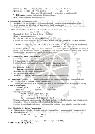 • K Al Si3 O8 + H2O → Al2Si2O5(OH)4 (Ortoclásio + Água ? Caulinita)
• K Al Si3 O8 + H2O → Al2Si2O5(OH)4 + SiO2 + K+
[água adsorvida na estrutura] + [dissolvidos na água (solução)]
≡ Hidratação (processo mais comum de intemperismo)
• Água é o mais importante agente intempérico
b. Carbonatação (reação balanceada)
• A reação do Fd com água pura é extremamente lenta (milhares de anos para formar caulinita)
• Ácidos aceleram esta reação (H+
→ facilidade de liberar íons na água)
• Ácido natural + comum
H2CO3 (ácido carbônico) formado pela reação da água de chuva com CO2
CO2 + H2O → H2CO3
• Quantidade de H2Co3 na água de chuva – 0,0006 g/l
• Gases + comuns na atmosfera
N (78%); O (21%); Ar (0,9%); CO2 (0,03%)
• Chuvas ácidas – principalmente H2S e H2NO3 (Fontes principais – poluição; vulcões e pântanos)
• 2KAlSi3O8 + 2H2CO3 + H2O → Al2Si2O5(OH)4 + 4SiO2 + 2K1
+ 2HCO3 (íon bicarbonato)
( D i s s o l v i d o s na á g u a )
• Na natureza, reação da água + ácido carbônico + ácidos orgânicos (produzidos por raízes de
plantas, pelo metabolismo animal e por bactérias que degradam plantas e animais, etc), acelera
sobremaneira a decomposição química de solos e rochas
3.1.2. Formação de Outros Argilo-minerais
• Semelhantes às reações de caulinização; geram grande variedade de argilo-minerais
# formam-se a partir de diferentes silicatos
# clima influência no tipo de argilo-mineral – úmido → água na estrutura
– árido → sem água da estrutura
Ex: Esmectita – árido
Bauxita – úmido / muita lixiviação
• Nem todos silicatos formam argilo-minerais
Ex: Qz → solubiliza-se a sílica
Piroxênio e Olivinas – podem ser dissolvidos, não formando argilo-minerais[
3.1.3. Oxidação [Elemento + O (reação química em que um íon ou elemento perde 1 ou mais elétrons)}
Ex: Fe puro – raro na natureza / comum em meteoritos
Minério de Fe - minerais de óxido de Fe (derivados de silicatos de Fe através de reação de oxidação)
a. Reação de oxidação
4FeSiO3 + O2 → 2F2O3 + 4SiO2
(piroxênio) (hematita) (dissolvido)
• Esta reação requer água
FeSiO3 dissolve e libera SiO2 e Fe2+
Fe2+
é oxidado por O2 e forma Fe3+
Fe3+
combina com H2O e precipita Fe2O3
• Cores avermelhadas e acastanhadas de solos, lamas argilosas e rochas formadas à superfície devem-se a
incrustações e filmes de limonita (óxido hidratado de Fe+3
) nos grãos
• Processos de caulinização (hidratação + carbonatação) e oxidação - alta/ reduzidos em regiões geladas.
3.1.4. Dissolução de Rochas Carbonáticas
• Processo rápido - dissolve calcários à superfície (água de chuva); em subsuperfície (água subterrânea)
• Reações Químicas
CaCO3 → Ca2+
+ 2HCO-
3
( S o l u ç ã o )
Ca, Mg(CO3)2 + H2CO3 → Ca2+
+ Mg2+
+ 2HCO-
3
4. ESTABILIDADE QUÍMICA
 