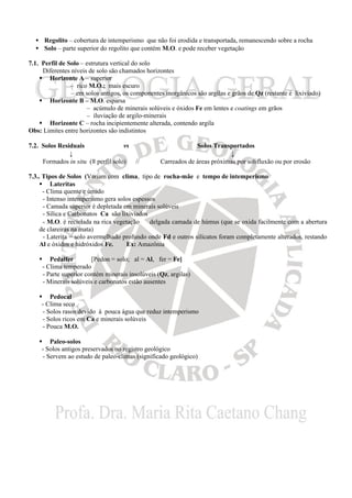 • Regolito – cobertura de intemperismo que não foi erodida e transportada, remanescendo sobre a rocha
• Solo – parte superior do regolito que contém M.O. e pode receber vegetação
7.1. Perfil de Solo – estrutura vertical do solo
Diferentes níveis de solo são chamados horizontes
§ Horizonte A – superior
– rico M.O.; mais escuro
– em solos antigos, os componentes inorgânicos são argilas e grãos de Qz (restante é lixiviado)
§ Horizonte B – M.O. esparsa
– acúmulo de minerais solúveis e óxidos Fe em lentes e coatings em grãos
– iluviação de argilo-minerais
§ Horizonte C – rocha incipientemente alterada, contendo argila
Obs: Limites entre horizontes são indistintos
7.2. Solos Residuais vs Solos Transportados
↓ ↓
Formados in situ (≡ perfil solo) // Carreados de áreas próximas por solifluxão ou por erosão
7.3.. Tipos de Solos (Variam com clima, tipo de rocha-mãe e tempo de intemperismo
§ Lateritas
- Clima quente e úmido
- Intenso intemperismo gera solos espessos
- Camada superior é depletada em minerais solúveis
- Sílica e Carbonatos Ca são lixiviados
- M.O. é reciclada na rica vegetação ⇒ delgada camada de húmus (que se oxida facilmente com a abertura
de clareiras na mata)
- Laterita = solo avermelhado profundo onde Fd e outros silicatos foram completamente alterados, restando
Al e óxidos e hidróxidos Fe. Ex: Amazônia
§ Pedalfer [Pedon = solo; al = Al, fer = Fe]
- Clima temperado
- Parte superior contém minerais insolúveis (Qz, argilas)
- Minerais solúveis e carbonatos estão ausentes
§ Pedocal
- Clima seco
- Solos rasos devido à pouca água que reduz intemperismo
- Solos ricos em Ca e minerais solúveis
- Pouca M.O.
§ Paleo-solos
- Solos antigos preservados no registro geológico
- Servem ao estudo de paleo-climas (significado geológico)
 