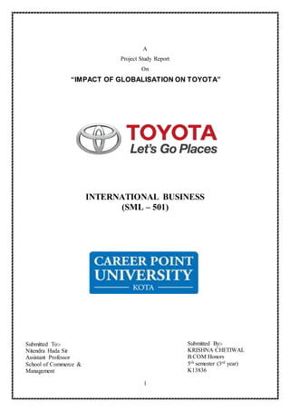 1
A
Project Study Report
On
“IMPACT OF GLOBALISATION ON TOYOTA”
INTERNATIONAL BUSINESS
(SML – 501)
Submitted By:-
KRISHNA CHETIWAL
B.COM Honors
5th semester (3rd year)
K13836
Submitted To:-
Nitendra Hada Sir
Assistant Professor
School of Commerce &
Management
 