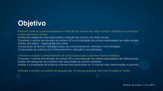 Objetivo!
Entender como os usuários expressam a intenção de compra nas redes sociais e identiﬁcar as principais
razões para essa compra.
Análise de categorias mais associadas a intenção de compra nas redes sociais.
Comparar o volume da intenção de compra VS a concretização de compra expressada nas redes sociais.
Análise de hábitos - registros por dia e hora.
Comparação de termos mais associados aos comportamentos: intenção X concretização.
Comparação de públicos por comportamentos: intenção X concretização.
!
Entender e analisar o comportamento de compra associado a grandes marcas varejistas.
Comparar o volume da intenção de compra VS a concretização de compra expressada nas redes sociais.
Análise de categorias de produtos mais associadas as marcas varejistas.
Análise e comparação de públicos e temas mais associadas as 10 marcas mais mencionadas no período.
!
Entender e analisar os padrões de atuação das 10 marcas varejistas mais mencionadas no Twitter.
Período de busca: 1/10 a 30/11
 