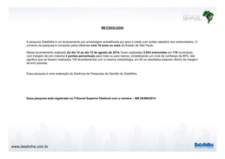 METODOLOGIA
A pesquisa Datafolha é um levantamento por amostragem estratificada por sexo e idade com sorteio aleatório dos entrevistados. Op q p g p
universo da pesquisa é composto pelos eleitores com 16 anos ou mais do Estado de São Paulo.
Nesse levantamento realizado do dia 14 ao dia 15 de agosto de 2014, foram realizadas 2.843 entrevistas em 176 municípios,
com margem de erro máxima 2 pontos percentuais para mais ou para menos, considerando um nível de confiança de 95%. Isto
significa que se fossem realizados 100 levantamentos com a mesma metodologia, em 95 os resultados estariam dentro da margem
de erro prevista.
Essa pesquisa é uma realização da Gerência de Pesquisas de Opinião do Datafolha.
E i tá i t d T ib l S i El it l ú BR 00386/2014Essa pesquisa está registrada no Tribunal Superior Eleitoral com o número – BR 00386/2014
www.datafolha.com.br
 