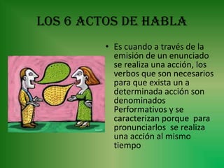 LOS 6 ACTOS DE HABLA
         • Es cuando a través de la
           emisión de un enunciado
           se realiza una acción, los
           verbos que son necesarios
           para que exista un a
           determinada acción son
           denominados
           Performativos y se
           caracterizan porque para
           pronunciarlos se realiza
           una acción al mismo
           tiempo
 