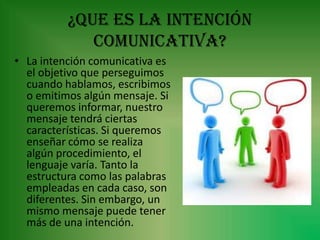 ¿Que es la intención
             comunicativa?
• La intención comunicativa es
  el objetivo que perseguimos
  cuando hablamos, escribimos
  o emitimos algún mensaje. Si
  queremos informar, nuestro
  mensaje tendrá ciertas
  características. Si queremos
  enseñar cómo se realiza
  algún procedimiento, el
  lenguaje varía. Tanto la
  estructura como las palabras
  empleadas en cada caso, son
  diferentes. Sin embargo, un
  mismo mensaje puede tener
  más de una intención.
 