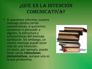 ¿Que es la intención
             comunicativa?
• Si queremos informar, nuestro
  mensaje tendrá ciertas
  características, si queremos
  convencer o persuadir a
  alguien, la estructura y
  características del mensaje
  cambiarán. Sin embargo, un
  mismo mensaje puede tener
  más de una intención.
  Un texto, por ejemplo, puede
  tener varias intenciones
  comunicativas, aunque una es
  la que predomina.
 