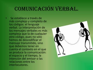 Comunicación verbal.
•    Se establece a través de
    más complejo y completo de
    los códigos: el lenguaje
    verbal. La interpretación de
    los mensajes verbales es más
    compleja que la de cualquier
    otro código, pues no sólo
    hemos de descodificar el
    mensaje transmitido, sino
    que debemos tener en
    cuenta el contexto en el que
    se produce la comunicación:
    el espacio y el tiempo, la
    intención del emisor o las
    relaciones entre los
    interlocutores.
 