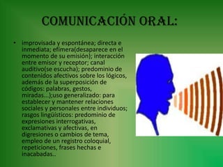 Comunicación oral:
• improvisada y espontánea; directa e
  inmediata; efímera(desaparece en el
  momento de su emisión); interacción
  entre emisor y receptor; canal
  auditivo(se escucha); predominio de
  contenidos afectivos sobre los lógicos,
  además de la superposición de
  códigos: palabras, gestos,
  miradas...);uso generalizado: para
  establecer y mantener relaciones
  sociales y personales entre individuos;
  rasgos lingüísticos: predominio de
  expresiones interrogativas,
  exclamativas y afectivas, en
  digresiones o cambios de tema,
  empleo de un registro coloquial,
  repeticiones, frases hechas e
  inacabadas..
 