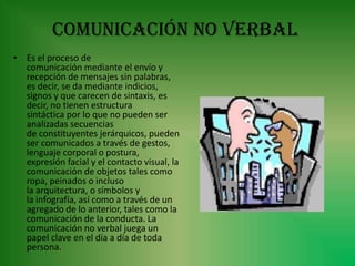Comunicación no verbal
• Es el proceso de
  comunicación mediante el envío y
  recepción de mensajes sin palabras,
  es decir, se da mediante indicios,
  signos y que carecen de sintaxis, es
  decir, no tienen estructura
  sintáctica por lo que no pueden ser
  analizadas secuencias
  de constituyentes jerárquicos, pueden
  ser comunicados a través de gestos,
  lenguaje corporal o postura,
  expresión facial y el contacto visual, la
  comunicación de objetos tales como
  ropa, peinados o incluso
  la arquitectura, o símbolos y
  la infografía, así como a través de un
  agregado de lo anterior, tales como la
  comunicación de la conducta. La
  comunicación no verbal juega un
  papel clave en el día a día de toda
  persona.
 
