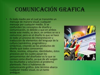 COMUNICACIÓN GRAFICA
• Es todo medio por el cual se transmite un
  mensaje de manera visual, cualquier
  mensaje por cualquier medio. Si se
  confunden los conceptos de diseño y
  comunicación, es debido a que en ambos
  existe este medio, es decir, en ambos se va a
  comunicar, pero en el diseño lo que se hace
  es todo un proceso de interpretación y
  traducción de elementos del lenguaje de la
  cultura (semántica, pragmática y
  sintáctica), creando así los productos de
  diseño que todos conocemos
  libros, revistas, etiquetas, identidades, éstos
  procesos por los cuales pasan los
  pensamientos del diseñador es lo que se
  conoce como diseño, ya que de ahí surgen
  los resultados y soluciones al problema
  planteado. Pero si hablamos de
  comunicación gráfica. éste término abarca
  cualquier medio visual, es un tanto
  ambiguo.
 