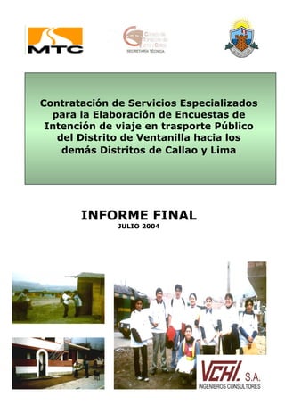 Contratación de Servicios Especializados
  para la Elaboración de Encuestas de
 Intención de viaje en trasporte Público
   del Distrito de Ventanilla hacia los
    demás Distritos de Callao y Lima




       INFORME FINAL
              JULIO 2004
 