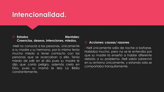 Intencionalidad.
 Estados Mentales:
Creencias, deseos, intenciones, miedos.
-Nell no conocía a las personas, únicamente
a su madre y su hermana, por lo mismo tenía
mucho miedo a tener contacto con las
personas que se acercaban a ella. Tenía
miedo de salir en el día pues su madre le
dijo que corría peligro, además creía en
Dios, pues su mamá le leía La Biblia
constantemente.
 Acciones: causas/ razones
- Nell únicamente salía de noche a bañarse.
Hablaba mucho, pero no se le entendía por
que su madre la enseñó a hablar diferente
debido a su problema. Nell sabía sobrevivir
en su entorno únicamente, y estando sola se
comportaba tranquilamente.
 