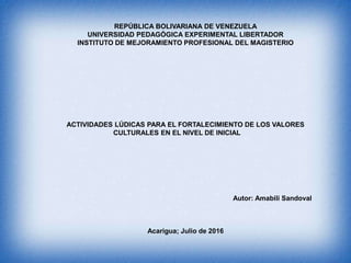 REPÚBLICA BOLIVARIANA DE VENEZUELA
UNIVERSIDAD PEDAGÓGICA EXPERIMENTAL LIBERTADOR
INSTITUTO DE MEJORAMIENTO PROFESIONAL DEL MAGISTERIO
ACTIVIDADES LÚDICAS PARA EL FORTALECIMIENTO DE LOS VALORES
CULTURALES EN EL NIVEL DE INICIAL
Autor: Amabili Sandoval
Acarigua; Julio de 2016
 