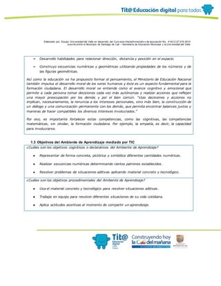 Elaborado por: Equipo Univ ersidad del Valle en desarrollo del Conv enio interadministrativ o de asociación No. 4143.0.27.016-2015
suscrito entre el Municipio de Santiago de Cali – Secretaría de Educación Municipal y la Univ ersidad del Valle
➢ Desarrollo habilidades para relacionar dirección, distancia y posición en el espacio.
➢ Construyo secuencias numéricas y geométricas utilizando propiedades de los números y de
las figuras geométricas.
Así como la educación se ha propuesto formar el pensamiento, el Ministerio de Educación Nacional
también impulsa el desarrollo moral de los seres humanos y éste es un aspecto fundamental para la
formación ciudadana. El desarrollo moral se entiende como el avance cognitivo y emocional que
permite a cada persona tomar decisiones cada vez más autónomas y realizar acciones que reflejen
una mayor preocupación por los demás y por el bien común. “stas decisiones y acciones no
implican, necesariamente, la renuncia a los intereses personales, sino más bien, la construcción de
un diálogo y una comunicación permanente con los demás, que permita encontrar balances justos y
maneras de hacer compatibles los diversos intereses involucrados.”
Por eso, es importante fortalecer estas competencias, como las cognitivas, las competencias
matemáticas, sin olvidar, la formación ciudadana. Por ejemplo, la empatía, es decir, la capacidad
para involucrarse.
1.3 Objetivos del Ambiente de Aprendizaje mediado por TIC
¿Cuáles son los objetivos cognitivos o declarativos del Ambiente de Aprendizaje?
● Representar de forma concreta, pictórica y simbólica diferentes cantidades numéricas.
● Realizar secuencias numéricas determinando ciertos patrones establecidos.
● Resolver problemas de situaciones aditivas aplicando material concreto y tecnológico.
¿Cuáles son los objetivos procedimentales del Ambiente de Aprendizaje?
● Usa el material concreto y tecnológico para resolver situaciones aditivas.
● Trabaja en equipo para resolver diferentes situaciones de su vida cotidiana.
● Aplica actitudes asertivas al momento de compartir un aprendizaje.
 