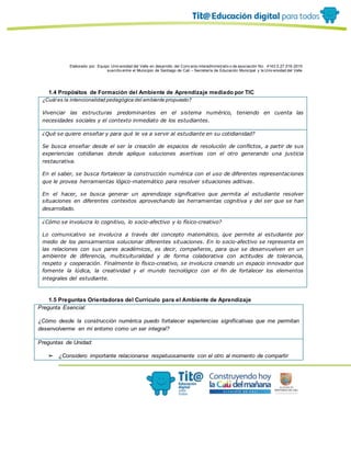 Elaborado por: Equipo Univ ersidad del Valle en desarrollo del Conv enio interadministrativ o de asociación No. 4143.0.27.016-2015
suscrito entre el Municipio de Santiago de Cali – Secretaría de Educación Municipal y la Univ ersidad del Valle
1.4 Propósitos de Formación del Ambiente de Aprendizaje mediado por TIC
¿Cuál es la intencionalidad pedagógica del ambiente propuesto?
Vivenciar las estructuras predominantes en el sistema numérico, teniendo en cuenta las
necesidades sociales y el contexto inmediato de los estudiantes.
¿Qué se quiere enseñar y para qué le va a servir al estudiante en su cotidianidad?
Se busca enseñar desde el ser la creación de espacios de resolución de conflictos, a partir de sus
experiencias cotidianas donde aplique soluciones asertivas con el otro generando una justicia
restaurativa.
En el saber, se busca fortalecer la construcción numérica con el uso de diferentes representaciones
que le provea herramientas lógico-matemático para resolver situaciones aditivas.
En el hacer, se busca generar un aprendizaje significativo que permita al estudiante resolver
situaciones en diferentes contextos aprovechando las herramientas cognitiva y del ser que se han
desarrollado.
¿Cómo se involucra lo cognitivo, lo socio-afectivo y lo físico-creativo?
Lo comunicativo se involucra a través del concepto matemático, que permite al estudiante por
medio de los pensamientos solucionar diferentes situaciones. En lo socio-afectivo se representa en
las relaciones con sus pares académicos, es decir, compañeros, para que se desenvuelven en un
ambiente de diferencia, multiculturalidad y de forma colaborativa con actitudes de tolerancia,
respeto y cooperación. Finalmente lo físico-creativo, se involucra creando un espacio innovador que
fomente la lúdica, la creatividad y el mundo tecnológico con el fin de fortalecer los elementos
integrales del estudiante.
1.5 Preguntas Orientadoras del Currículo para el Ambiente de Aprendizaje
Pregunta Esencial:
¿Cómo desde la construcción numérica puedo fortalecer experiencias significativas que me permitan
desenvolverme en mi entorno como un ser integral?
Preguntas de Unidad:
➢ ¿Considero importante relacionarse respetuosamente con el otro al momento de compartir
 