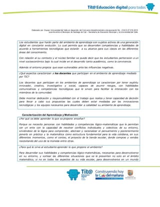 Elaborado por: Equipo Univ ersidad del Valle en desarrollo del Conv enio interadministrativ o de asociación No. 4143.0.27.016-2015
suscrito entre el Municipio de Santiago de Cali – Secretaría de Educación Municipal y la Univ ersidad del Valle
Los estudiantes que harán parte del ambiente de aprendizaje son sujetos activos de una generación
digital en constante evolución. Lo cual permite que se desarrollen competencias y habilidades de
acuerdo a herramientas tecnológicas que estarán a su alcance para sus clases en las diferentes
áreas del conocimiento.
Con relación al su contexto y el núcleo familiar se puede decir que los estudiantes pertenecen a un
nivel socioeconómico bajo lo cual incide en el desarrollo tanto académico, como la convivencia.
Además el entorno propicia que sean vulnerables ante las influencias negativas.
¿Qué aspectos caracterizan a los docentes que participan en el ambiente de aprendizaje mediado
por TIC?
Los docentes que participan en los ambientes de aprendizaje se caracterizan por tener espíritu
innovador, creativo, investigativo y social, capaces de asumir riesgos, con habilidades
comunicativas y competencias tecnológicas que le sirven para facilitar la interacción con los
miembros de la comunidad.
Debe mostrar dedicación y responsabilidad con el trabajo que realiza y tener capacidad de decisión
para llevar a cabo sus propuestas las cuales deben estar mediadas por las innovaciones
tecnológicas y los equipos necesarios para desarrollar a cabalidad su ambiente de aprendizaje.
Caracterización del Aprendizaje y Motivación
¿Por qué se debe aprender lo que se propone enseñar?
Porque se necesita personas con habilidades y competencias lógico-matemáticas que le permitan
ser un ente con la capacidad de resolver conflictos individuales y colectivos de su entorno,
sirviéndose de la lógica para comprender, abstraer y racionalizar el pensamiento y posteriormente
ponerlo en práctica y la matemática como estructura fundamental para la vida cotidiana, en sus
diferentes momentos, como el conteo, el proyecto de la tienda escolar, donde compras y vendes
necesitando del uso de la moneda entre otras.
¿Para qué le sirve al estudiante aprender lo que propone el ambiente?
Para desarrollar sus habilidades y competencias lógico-matemáticas, necesarias para desenvolverse
en su entorno, y sortear las diferentes situaciones que se le presenten no solo en el ámbito
matemático; si no en todos los aspectos de su vida escolar, para desenvolverse en un mundo
 