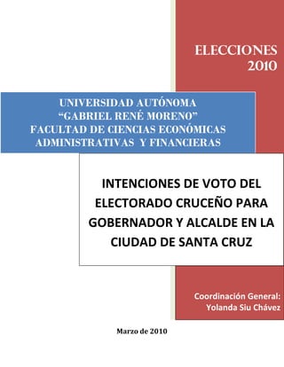 Elecciones
                                    2010

    UNIVERSIDAD AUTÓNOMA
    “GABRIEL RENÉ MORENO”
FACULTAD DE CIENCIAS ECONÓMICAS
 ADMINISTRATIVAS Y FINANCIERAS


           INTENCIONES DE VOTO DEL
          ELECTORADO CRUCEÑO PARA
         GOBERNADOR Y ALCALDE EN LA
             CIUDAD DE SANTA CRUZ


                             Coordinación General:
                               Yolanda Siu Chávez

             Marzo de 2010
 