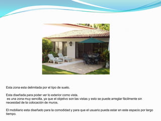 Esta zona esta delimitada por el tipo de suelo.

Esta diseñada para poder ver lo exterior como vista.
es una zona muy sencilla, ya que el objetivo son las vistas y esto se puede arreglar fácilmente sin
necesidad de la colocación de muros.

El mobiliario esta diseñado para la comodidad y para que el usuario pueda estar en este espacio por largo
tiempo.
 