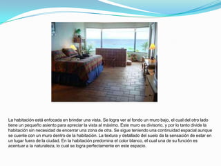 La habitación está enfocada en brindar una vista. Se logra ver al fondo un muro bajo, el cual del otro lado
tiene un pequeño asiento para apreciar la vista al máximo. Este muro es divisorio, y por lo tanto divide la
habitación sin necesidad de encerrar una zona de otra. Se sigue teniendo una continuidad espacial aunque
se cuente con un muro dentro de la habitación. La textura y detallado del suelo da la sensación de estar en
un lugar fuera de la ciudad. En la habitación predomina el color blanco, el cual una de su función es
acentuar a la naturaleza, lo cual se logra perfectamente en este espacio.
 