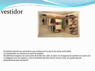 vestidor




El vestidor permite ver casi todo lo que contiene por lo que le da cierta continuidad.
La composición es rítmica en la zona de zapatos.
Se delimita el espacio con solo poner de fondo otro color, es decir, en el espacio de vestidor se cuenta con
un delgado muro de madera, y con el contraste del color de los muros y losa, se puede apreciar
perfectamente esta sensación.
 