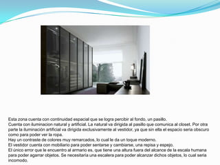 Esta zona cuenta con continuidad espacial que se logra percibir al fondo, un pasillo.
Cuenta con iluminacion natural y artificial. La natural va dirigida al pasillo que comunica al closet. Por otra
parte la iluminación artificial va dirigida exclusivamente al vestidor, ya que sin ella el espacio seria obscuro
como para poder ver la ropa.
Hay un contraste de colores muy remarcados, lo cual le da un toque moderno.
El vestidor cuenta con mobiliario para poder sentarse y cambiarse, una repisa y espejo.
El único error que le encuentro al armario es, que tiene una altura fuera del alcance de la escala humana
para poder agarrar objetos. Se necesitaría una escalera para poder alcanzar dichos objetos, lo cual seria
incomodo.
 