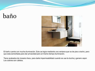 baño




El baño cuenta con mucha iluminación. Esto se logra mediante una ventana que va de piso a techo, pero
que esta esmerilada para dar privacidad pero al mismo tiempo iluminación.

Tiene acabados de mosaico lisos, para darle impermeabilidad cuando se use la ducha y genere vapor.
Los colores son cálidos.
 