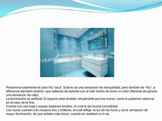Predomina totalmente el color frio “azul”. Este le da una sensación de tranquilidad, pero también de “frio”, a
diferencia del baño anterior, que saliendo de bañarte con el solo hecho de tener un color diferente de genera
una sensación de calor.
La iluminación es artificial. El espacio esta dividido virtualmente pos los muros, como lo podemos observar
en el caso de la tina.
Cuenta con una traja y espejo bastante amplios, lo cual le da mucha comodidad.
Los muros cuentan con mosaico liso y brillante, el cual refleja la luz de los focos y da la sensacion de
mayor iluminación, de que existen más focos, cuando en realidad no lo es.
 