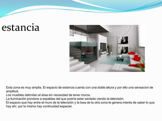 estancia




Esta zona es muy amplia. El espacio de estancia cuenta con una doble altura y por ello una sensacion de
amplitud.
Los muebles delimitan el área sin necesidad de tener muros.
La iluminación proviene a espaldas del que podría estar sentado viendo la televisión.
El espacio que hay entre el muro de la televisión y la losa de la otra zona te genera interés de saber lo que
hay ahí. por lo mismo hay continuidad espacial.
 