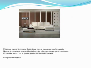 Esta zona no cuenta con una doble altura, pero si cuenta con mucho espacio.
No cuenta con muros, queda delimitada por los mismos muebles que la conforman.
Es de color blanco, por lo que se genera una iluminación mayor.

El espacio es continuo.
 