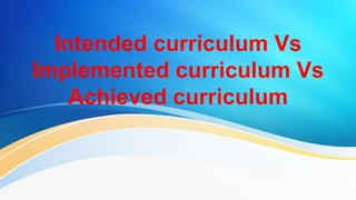 Intended curriculum Vs
Implemented curriculum Vs
Achieved curriculum
 