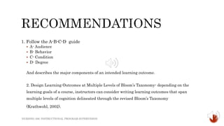 1. Follow the A-B-C-D guide
 A- Audience
 B- Behavior
 C- Condition
 D- Degree
And describes the major components of an intended learning outcome.
2. Design Learning Outcomes at Multiple Levels of Bloom’s Taxonomy- depending on the
learning goals of a course, instructors can consider writing learning outcomes that span
multiple levels of cognition delineated through the revised Bloom’s Taxonomy
(Krathwohl, 2002).
NURSING 306: INSTRUCTIONAL PROGRAM SUPERVISION
 