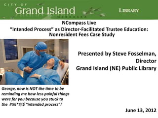NCompass Live
    “Intended Process” as Director-Facilitated Trustee Education:
                    Nonresident Fees Case Study


                                       Presented by Steve Fosselman,
                                                              Director
                                       Grand Island (NE) Public Library


George, now is NOT the time to be
reminding me how less painful things
were for you because you stuck to
the #%!*@$ “intended process”!
                                                          June 13, 2012
 
