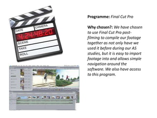 Programme: Final Cut Pro
Why chosen?: We have chosen
to use Final Cut Pro postfilming to compile our footage
together as not only have we
used it before during our AS
studies, but it is easy to import
footage into and allows simple
navigation around the
software. We also have access
to this program.

 