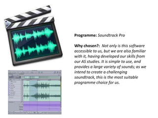Programme: Soundtrack Pro
Why chosen?: Not only is this software
accessible to us, but we are also familiar
with it, having developed our skills from
our AS studies. It is simple to use, and
provides a large variety of sounds; as we
intend to create a challenging
soundtrack, this is the most suitable
programme choice for us.

 